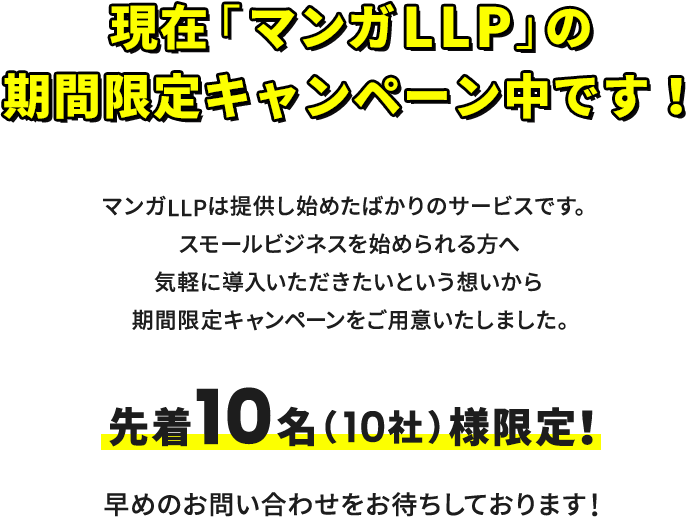 現在「マンガLLP」の期間限定キャンペーン中です。マンガLLPは提供し始めたばかりのサービスです。先行してスモールビジネスを始められる方へ気軽に導入いただきたいという想いから期間限定キャンペーンをご用意いたしました。先着10名（10社）様限定！早めのお問い合わせをお待ちしております！